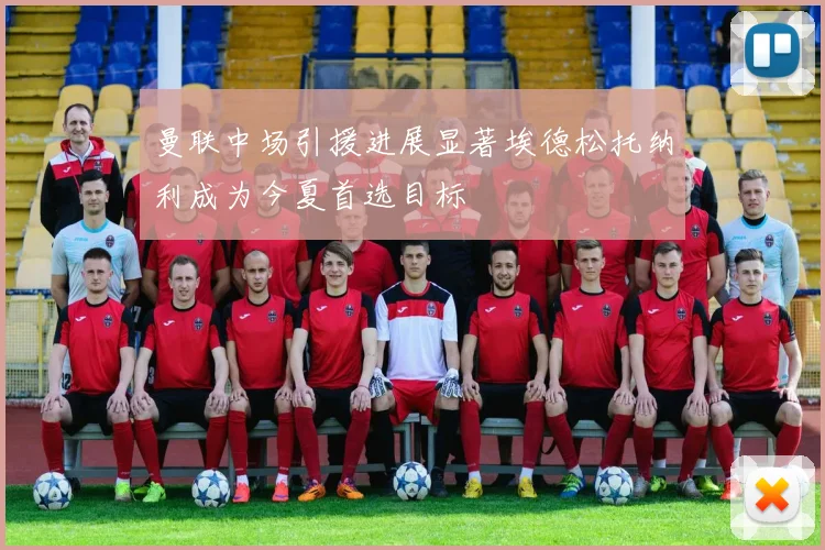 曼联中场引援进展显著埃德松托纳利成为今夏首选目标