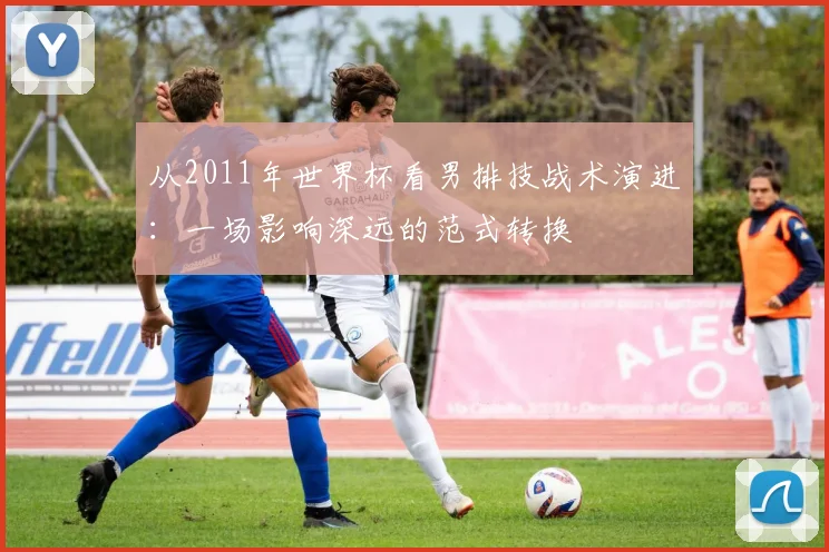 从2011年世界杯看男排技战术演进：一场影响深远的范式转换