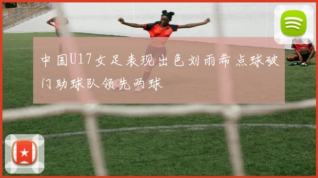 中国U17女足表现出色刘雨希点球破门助球队领先两球